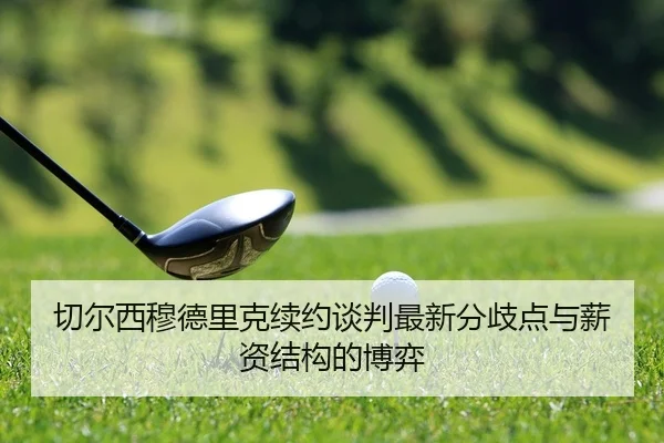 切尔西穆德里克续约谈判最新分歧点与薪资结构的博弈